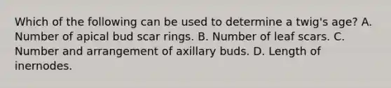 Which of the following can be used to determine a twig's age? A. Number of apical bud scar rings. B. Number of leaf scars. C. Number and arrangement of axillary buds. D. Length of inernodes.