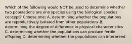 Which of the following would NOT be used to determine whether two populations are one species using the biological species concept? Choose one: A. determining whether the populations are reproductively isolated from other populations B. determining the degree of difference in physical characteristics C. determining whether the populations can produce fertile offspring D. determining whether the populations can interbreed