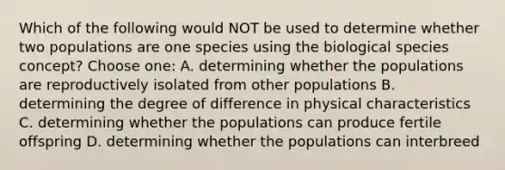 Which of the following would NOT be used to determine whether two populations are one species using the biological species concept? Choose one: A. determining whether the populations are reproductively isolated from other populations B. determining the degree of difference in physical characteristics C. determining whether the populations can produce fertile offspring D. determining whether the populations can interbreed