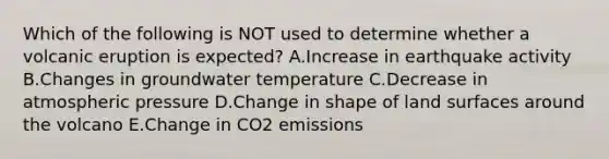 Which of the following is NOT used to determine whether a volcanic eruption is expected? A.Increase in earthquake activity B.Changes in groundwater temperature C.Decrease in atmospheric pressure D.Change in shape of land surfaces around the volcano E.Change in CO2 emissions