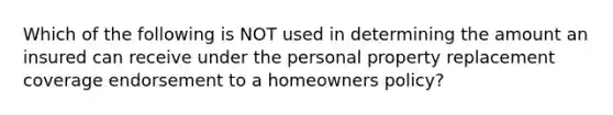 Which of the following is NOT used in determining the amount an insured can receive under the personal property replacement coverage endorsement to a homeowners policy?