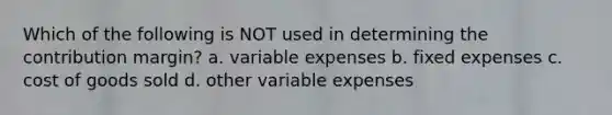 Which of the following is NOT used in determining the contribution margin? a. variable expenses b. fixed expenses c. cost of goods sold d. other variable expenses