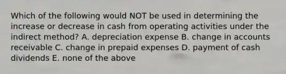 Which of the following would NOT be used in determining the increase or decrease in cash from operating activities under the indirect method? A. depreciation expense B. change in accounts receivable C. change in prepaid expenses D. payment of cash dividends E. none of the above