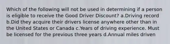 Which of the following will not be used in determining if a person is eligible to receive the Good Driver Discount? a.Driving record b.Did they acquire their drivers license anywhere other than in the United States or Canada c.Years of driving experience. Must be licensed for the previous three years d.Annual miles driven