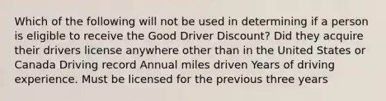 Which of the following will not be used in determining if a person is eligible to receive the Good Driver Discount? Did they acquire their drivers license anywhere other than in the United States or Canada Driving record Annual miles driven Years of driving experience. Must be licensed for the previous three years