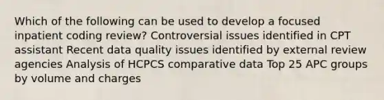 Which of the following can be used to develop a focused inpatient coding review? Controversial issues identified in CPT assistant Recent data quality issues identified by external review agencies Analysis of HCPCS comparative data Top 25 APC groups by volume and charges