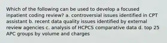 Which of the following can be used to develop a focused inpatient coding review? a. controversial issues identified in CPT assistant b. recent data quality issues identified by external review agencies c. analysis of HCPCS comparative data d. top 25 APC groups by volume and charges