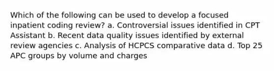 Which of the following can be used to develop a focused inpatient coding review? a. Controversial issues identified in CPT Assistant b. Recent data quality issues identified by external review agencies c. Analysis of HCPCS comparative data d. Top 25 APC groups by volume and charges