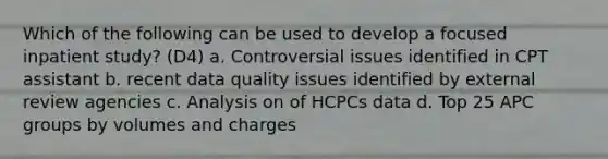 Which of the following can be used to develop a focused inpatient study? (D4) a. Controversial issues identified in CPT assistant b. recent data quality issues identified by external review agencies c. Analysis on of HCPCs data d. Top 25 APC groups by volumes and charges