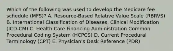 Which of the following was used to develop the Medicare fee schedule (MFS)? A. Resource-Based Relative Value Scale (RBRVS) B. International Classification of Diseases, Clinical Modification (ICD-CM) C. Health Care Financing Administration Common Procedural Coding System (HCPCS) D. Current Procedural Terminology (CPT) E. Physician's Desk Reference (PDR)