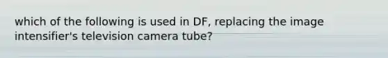 which of the following is used in DF, replacing the image intensifier's television camera tube?