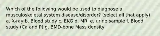 Which of the following would be used to diagnose a musculoskeletal system disease/disorder? (select all that apply) a. X-ray b. Blood study c. EKG d. MRI e. urine sample f. Blood study (Ca and P) g. BMD-bone Mass density