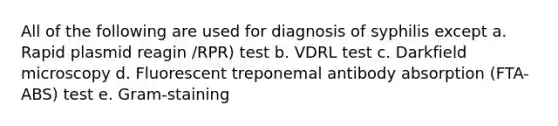 All of the following are used for diagnosis of syphilis except a. Rapid plasmid reagin /RPR) test b. VDRL test c. Darkfield microscopy d. Fluorescent treponemal antibody absorption (FTA-ABS) test e. Gram-staining