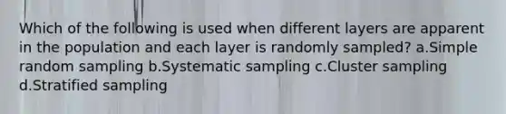 Which of the following is used when different layers are apparent in the population and each layer is randomly sampled? a.Simple random sampling b.Systematic sampling c.Cluster sampling d.Stratified sampling