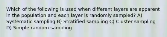 Which of the following is used when different layers are apparent in the population and each layer is randomly sampled? A) Systematic sampling B) Stratified sampling C) Cluster sampling D) Simple random sampling