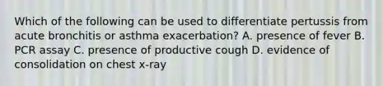 Which of the following can be used to differentiate pertussis from acute bronchitis or asthma exacerbation? A. presence of fever B. PCR assay C. presence of productive cough D. evidence of consolidation on chest x-ray