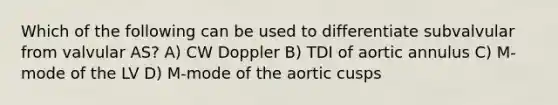 Which of the following can be used to differentiate subvalvular from valvular AS? A) CW Doppler B) TDI of aortic annulus C) M-mode of the LV D) M-mode of the aortic cusps