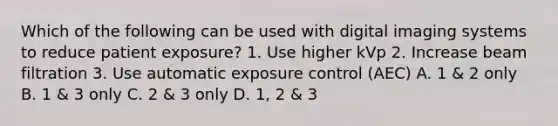 Which of the following can be used with digital imaging systems to reduce patient exposure? 1. Use higher kVp 2. Increase beam filtration 3. Use automatic exposure control (AEC) A. 1 & 2 only B. 1 & 3 only C. 2 & 3 only D. 1, 2 & 3