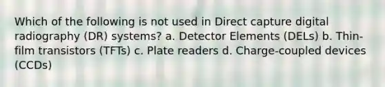 Which of the following is not used in Direct capture digital radiography (DR) systems? a. Detector Elements (DELs) b. Thin-film transistors (TFTs) c. Plate readers d. Charge-coupled devices (CCDs)