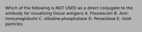 Which of the following is NOT USED as a direct conjugate to the antibody for visualizing tissue antigens A. Flourescein B. Anti-immunoglubulin C. Alkaline-phosphatase D. Peroxidase E. Gold particles