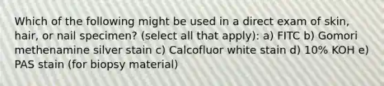 Which of the following might be used in a direct exam of skin, hair, or nail specimen? (select all that apply): a) FITC b) Gomori methenamine silver stain c) Calcofluor white stain d) 10% KOH e) PAS stain (for biopsy material)