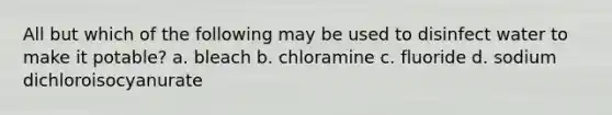 All but which of the following may be used to disinfect water to make it potable? a. bleach b. chloramine c. fluoride d. sodium dichloroisocyanurate