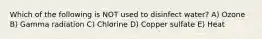 Which of the following is NOT used to disinfect water? A) Ozone B) Gamma radiation C) Chlorine D) Copper sulfate E) Heat