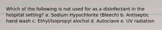 Which of the following is not used for as a disinfectant in the hospital setting? a. Sodium Hypochlorite (Bleech) b. Antiseptic hand wash c. Ethyl/Isopropyl alochol d. Autoclave e. UV radiation