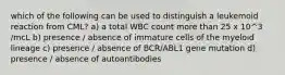 which of the following can be used to distinguish a leukemoid reaction from CML? a) a total WBC count more than 25 x 10^3 /mcL b) presence / absence of immature cells of the myeloid lineage c) presence / absence of BCR/ABL1 gene mutation d) presence / absence of autoantibodies