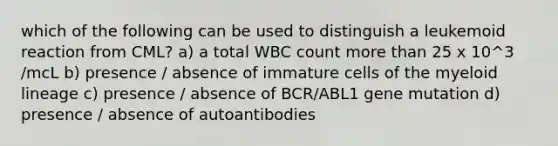 which of the following can be used to distinguish a leukemoid reaction from CML? a) a total WBC count more than 25 x 10^3 /mcL b) presence / absence of immature cells of the myeloid lineage c) presence / absence of BCR/ABL1 gene mutation d) presence / absence of autoantibodies