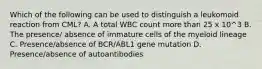 Which of the following can be used to distinguish a leukomoid reaction from CML? A. A total WBC count more than 25 x 10^3 B. The presence/ absence of immature cells of the myeloid lineage C. Presence/absence of BCR/ABL1 gene mutation D. Presence/absence of autoantibodies