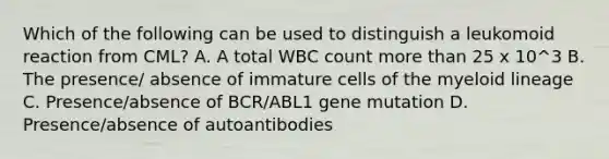 Which of the following can be used to distinguish a leukomoid reaction from CML? A. A total WBC count more than 25 x 10^3 B. The presence/ absence of immature cells of the myeloid lineage C. Presence/absence of BCR/ABL1 gene mutation D. Presence/absence of autoantibodies