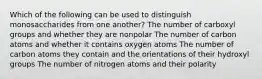 Which of the following can be used to distinguish monosaccharides from one another? The number of carboxyl groups and whether they are nonpolar The number of carbon atoms and whether it contains oxygen atoms The number of carbon atoms they contain and the orientations of their hydroxyl groups The number of nitrogen atoms and their polarity