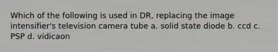 Which of the following is used in DR, replacing the image intensifier's television camera tube a. solid state diode b. ccd c. PSP d. vidicaon