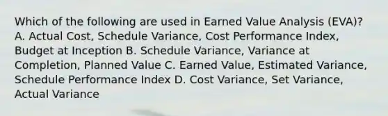 Which of the following are used in Earned Value Analysis (EVA)? A. Actual Cost, Schedule Variance, Cost Performance Index, Budget at Inception B. Schedule Variance, Variance at Completion, Planned Value C. Earned Value, Estimated Variance, Schedule Performance Index D. Cost Variance, Set Variance, Actual Variance