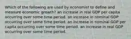 Which of the following are used by economist to define and measure economic growth? an increase in real GDP per capita occurring over some time period. an increase in nominal GDP occurring over some time period. an increase in nominal GDP per capita occurring over some time period. an increase in real GDP occurring over some time period.