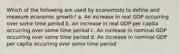 Which of the following are used by economists to define and measure economic growth? a. An increase in real GDP occurring over some time period b. An increase in real GDP per capita occurring over some time period c. An increase in nominal GDP occurring over some time period d. An increase in nominal GDP per capita occurring over some time period