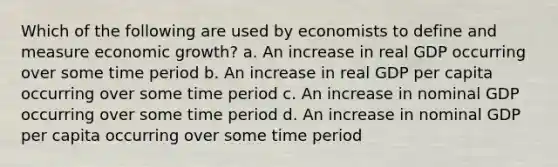 Which of the following are used by economists to define and measure economic growth? a. An increase in real GDP occurring over some time period b. An increase in real GDP per capita occurring over some time period c. An increase in nominal GDP occurring over some time period d. An increase in nominal GDP per capita occurring over some time period