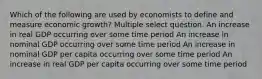 Which of the following are used by economists to define and measure economic growth? Multiple select question. An increase in real GDP occurring over some time period An increase in nominal GDP occurring over some time period An increase in nominal GDP per capita occurring over some time period An increase in real GDP per capita occurring over some time period