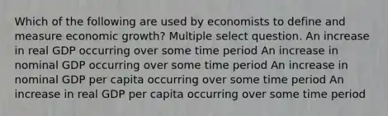 Which of the following are used by economists to define and measure economic growth? Multiple select question. An increase in real GDP occurring over some time period An increase in nominal GDP occurring over some time period An increase in nominal GDP per capita occurring over some time period An increase in real GDP per capita occurring over some time period