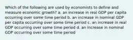 Which of the following are used by economists to define and measure economic growth? a. an increase in real GDP per capita occurring over some time period b. an increase in nominal GDP per capita occurring over some time period c. an increase in real GDP occurring over some time period d. an increase in nominal GDP occurring over some time period