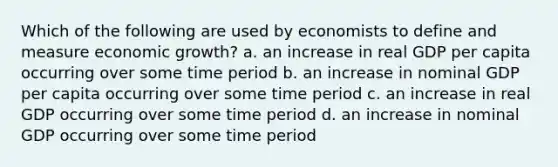 Which of the following are used by economists to define and measure economic growth? a. an increase in real GDP per capita occurring over some time period b. an increase in nominal GDP per capita occurring over some time period c. an increase in real GDP occurring over some time period d. an increase in nominal GDP occurring over some time period