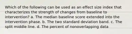 Which of the following can be used as an effect size index that characterizes the strength of changes from baseline to intervention? a. The median baseline score extended into the intervention phase. b. The two <a href='https://www.questionai.com/knowledge/kqGUr1Cldy-standard-deviation' class='anchor-knowledge'>standard deviation</a> band. c. The split middle line. d. The percent of nonoverlapping data