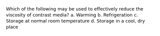 Which of the following may be used to effectively reduce the viscosity of contrast media? a. Warming b. Refrigeration c. Storage at normal room temperature d. Storage in a cool, dry place