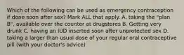 Which of the following can be used as emergency contraception if done soon after sex? Mark ALL that apply. A. taking the "plan B", available over the counter at drugstores B. Getting very drunk C. having an IUD inserted soon after unprotected sex D. taking a larger than usual dose of your regular oral contraceptive pill (with your doctor's advice)