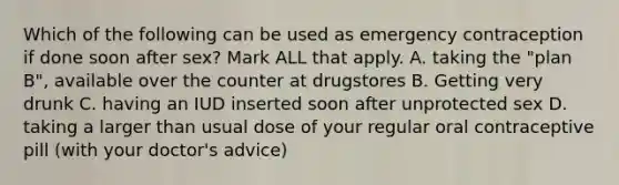 Which of the following can be used as emergency contraception if done soon after sex? Mark ALL that apply. A. taking the "plan B", available over the counter at drugstores B. Getting very drunk C. having an IUD inserted soon after unprotected sex D. taking a larger than usual dose of your regular oral contraceptive pill (with your doctor's advice)