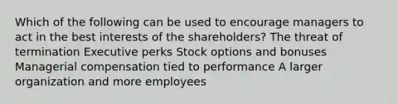 Which of the following can be used to encourage managers to act in the best interests of the shareholders? The threat of termination Executive perks Stock options and bonuses Managerial compensation tied to performance A larger organization and more employees