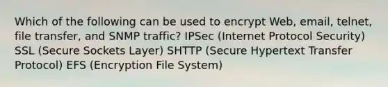 Which of the following can be used to encrypt Web, email, telnet, file transfer, and SNMP traffic? IPSec (Internet Protocol Security) SSL (Secure Sockets Layer) SHTTP (Secure Hypertext Transfer Protocol) EFS (Encryption File System)