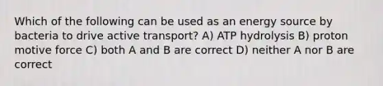 Which of the following can be used as an energy source by bacteria to drive active transport? A) ATP hydrolysis B) proton motive force C) both A and B are correct D) neither A nor B are correct