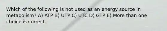 Which of the following is not used as an energy source in metabolism? A) ATP B) UTP C) UTC D) GTP E) More than one choice is correct.